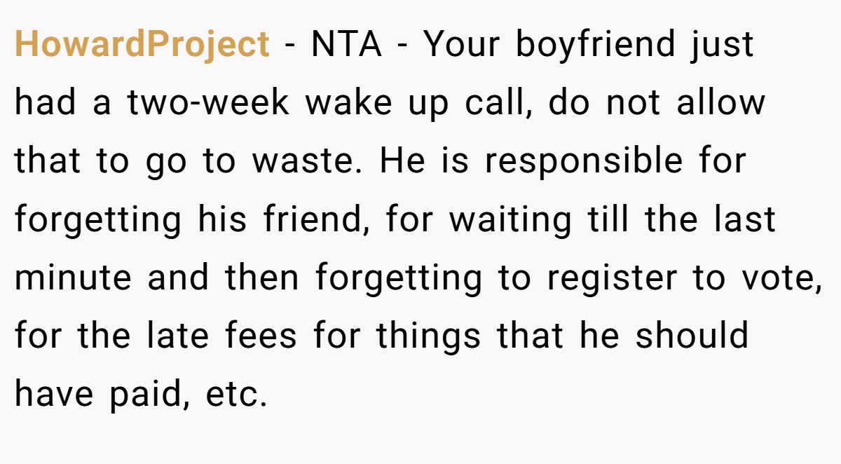 HowardProject − NTA - Your boyfriend just had a two-week wake up call, do not allow that to go to waste. He is responsible for forgetting his friend, for waiting till the last minute and then forgetting to register to vote, for the late fees for things that he should have paid, etc.