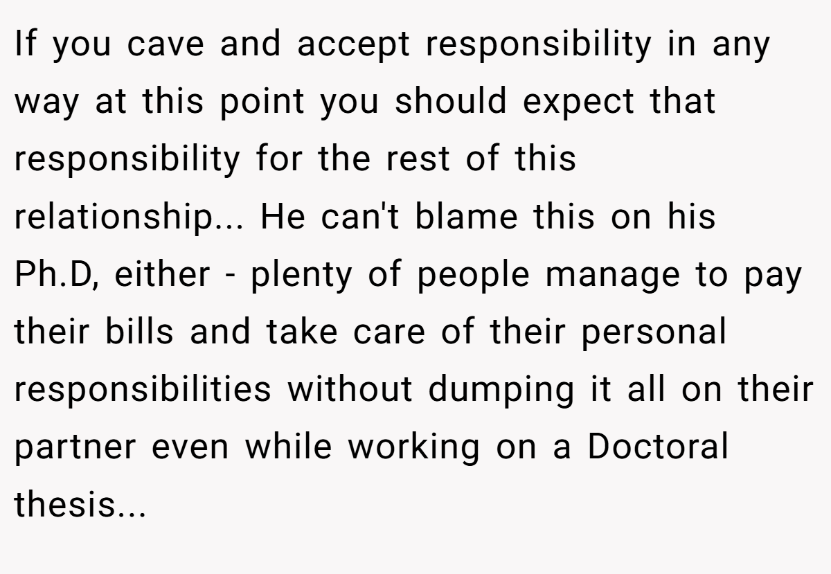 If you cave and accept responsibility in any way at this point you should expect that responsibility for the rest of this relationship... He can't blame this on his Ph.D, either - plenty of people manage to pay their bills and take care of their personal responsibilities without dumping it all on their partner even while working on a Doctoral thesis...