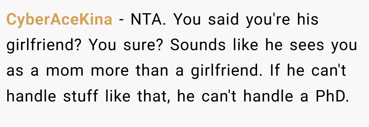 CyberAceKina − NTA. You said you're his girlfriend? You sure? Sounds like he sees you as a mom more than a girlfriend. If he can't handle stuff like that, he can't handle a PhD.