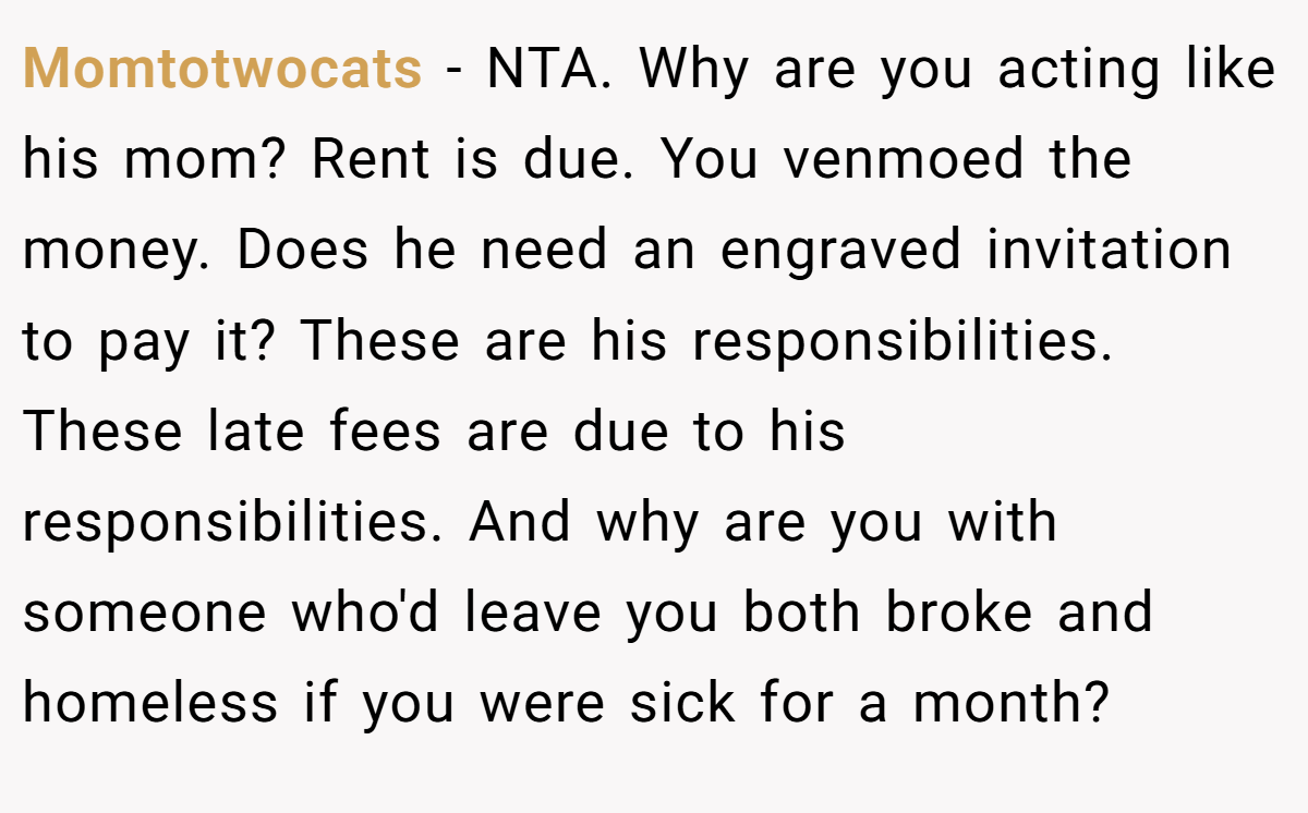 Momtotwocats − NTA. Why are you acting like his mom? Rent is due. You venmoed the money. Does he need an engraved invitation to pay it? These are his responsibilities. These late fees are due to his responsibilities. And why are you with someone who'd leave you both broke and homeless if you were sick for a month?