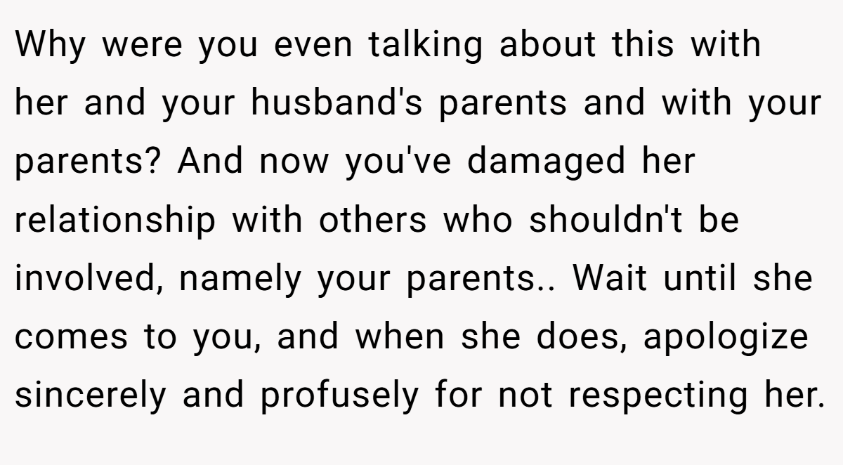 Why were you even talking about this with her and your husband's parents and with your parents? And now you've damaged her relationship with others who shouldn't be involved, namely your parents.. Wait until she comes to you, and when she does, apologize sincerely and profusely for not respecting her.