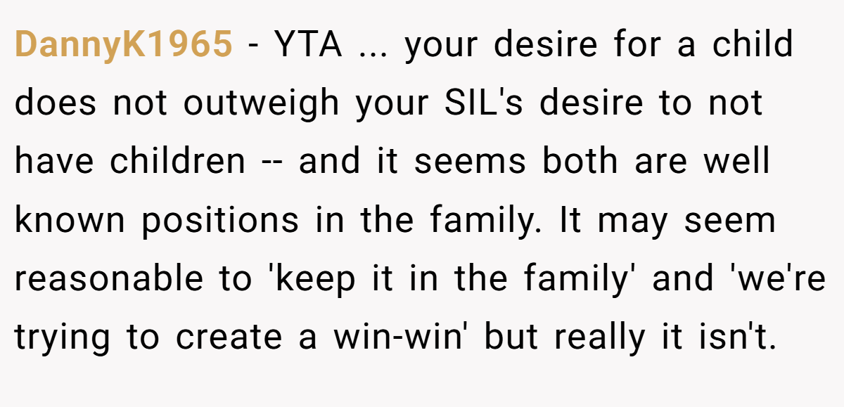 DannyK1965 − YTA ... your desire for a child does not outweigh your SIL's desire to not have children -- and it seems both are well known positions in the family. It may seem reasonable to 'keep it in the family' and 'we're trying to create a win-win' but really it isn't.