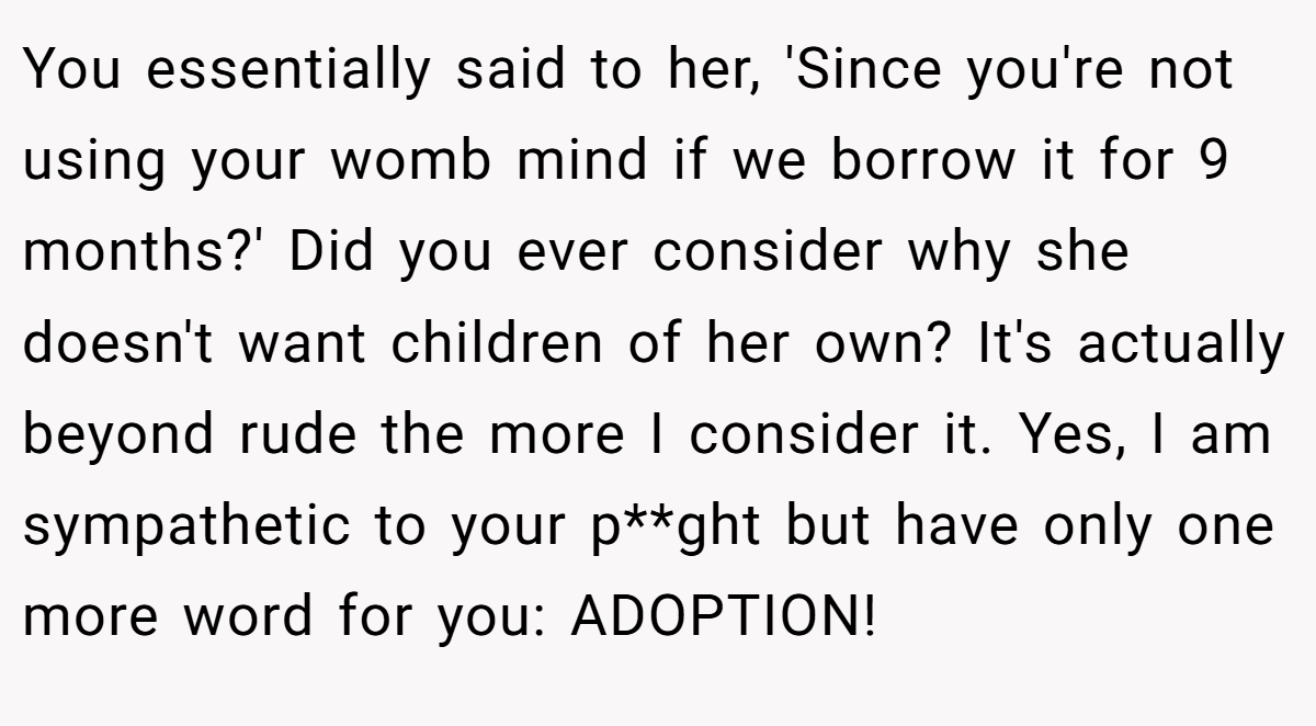 You essentially said to her, 'Since you're not using your womb mind if we borrow it for 9 months?' Did you ever consider why she doesn't want children of her own? It's actually beyond rude the more I consider it. Yes, I am sympathetic to your p**ght but have only one more word for you: ADOPTION!