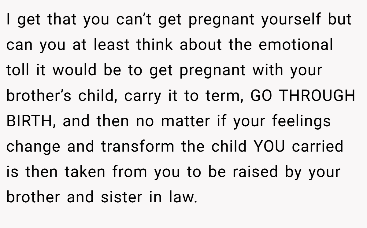I get that you can’t get pregnant yourself but can you at least think about the emotional toll it would be to get pregnant with your brother’s child, carry it to term, GO THROUGH BIRTH, and then no matter if your feelings change and transform the child YOU carried is then taken from you to be raised by your brother and sister in law.