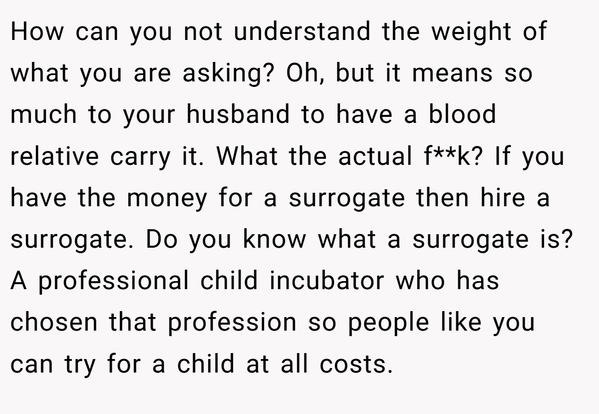 How can you not understand the weight of what you are asking? Oh, but it means so much to your husband to have a blood relative carry it. What the actual f**k? If you have the money for a surrogate then hire a surrogate. Do you know what a surrogate is? A professional child incubator who has chosen that profession so people like you can try for a child at all costs.