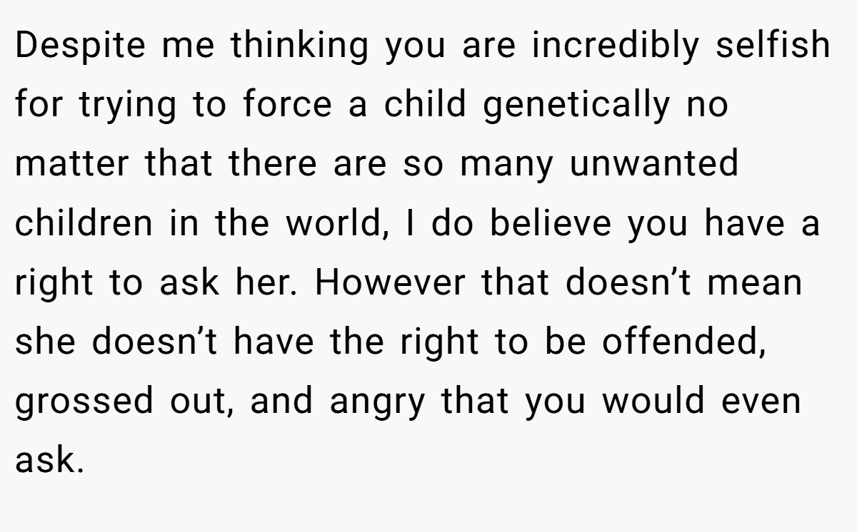 Despite me thinking you are incredibly selfish for trying to force a child genetically no matter that there are so many unwanted children in the world, I do believe you have a right to ask her. However that doesn’t mean she doesn’t have the right to be offended, grossed out, and angry that you would even ask.