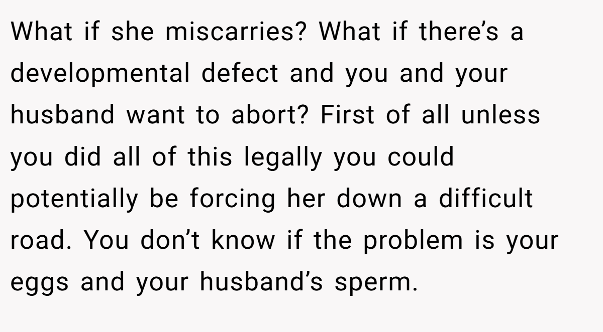 What if she miscarries? What if there’s a developmental defect and you and your husband want to abort? First of all unless you did all of this legally you could potentially be forcing her down a difficult road. You don’t know if the problem is your eggs and your husband’s sperm.