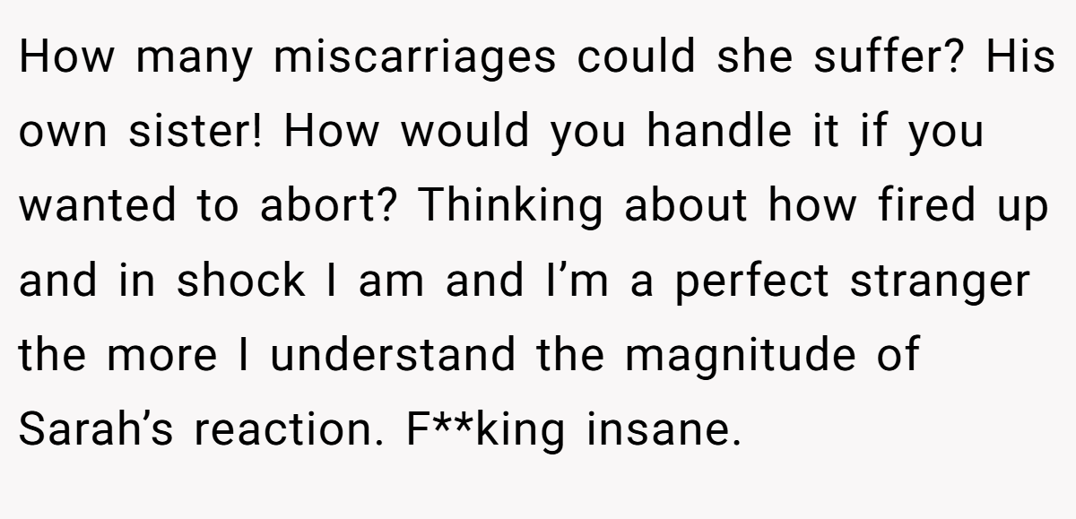 How many miscarriages could she suffer? His own sister! How would you handle it if you wanted to abort? Thinking about how fired up and in shock I am and I’m a perfect stranger the more I understand the magnitude of Sarah’s reaction. F**king insane.