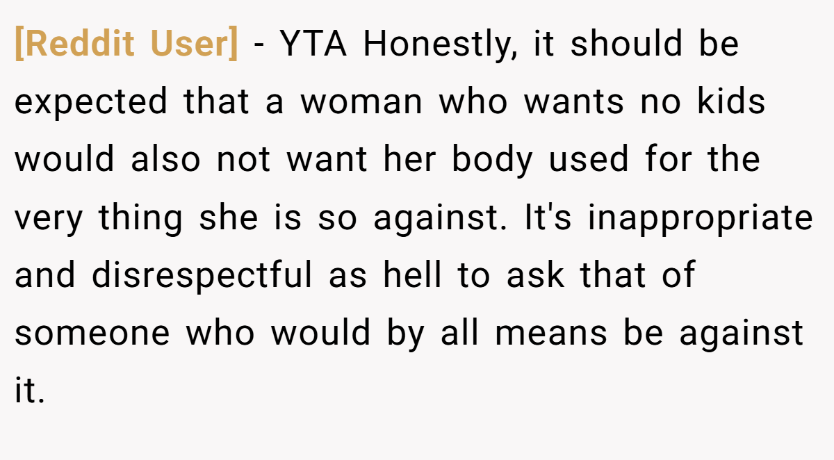 [Reddit User] − YTA Honestly, it should be expected that a woman who wants no kids would also not want her body used for the very thing she is so against. It's inappropriate and disrespectful as hell to ask that of someone who would by all means be against it.
