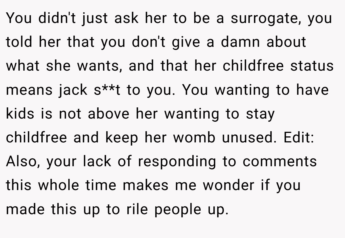 You didn't just ask her to be a surrogate, you told her that you don't give a damn about what she wants, and that her childfree status means jack s**t to you. You wanting to have kids is not above her wanting to stay childfree and keep her womb unused. Edit: Also, your lack of responding to comments this whole time makes me wonder if you made this up to rile people up.