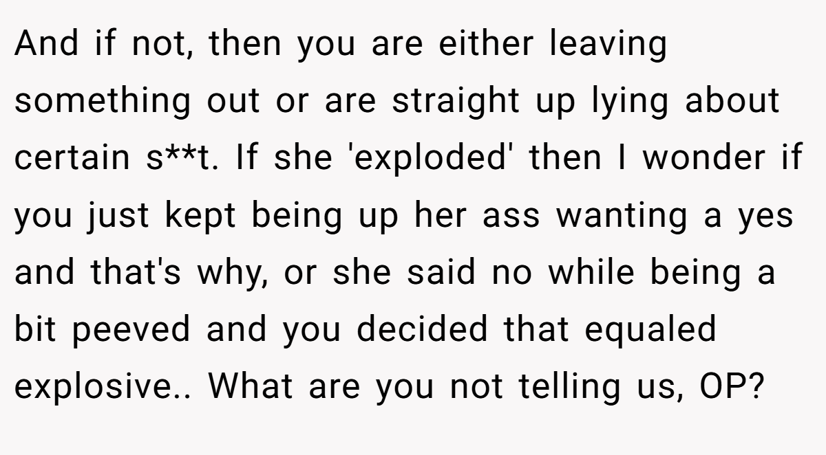 And if not, then you are either leaving something out or are straight up lying about certain s**t. If she 'exploded' then I wonder if you just kept being up her ass wanting a yes and that's why, or she said no while being a bit peeved and you decided that equaled explosive.. What are you not telling us, OP?