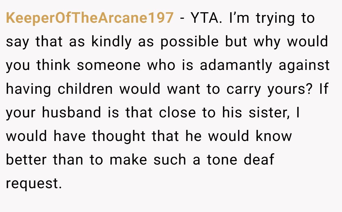 KeeperOfTheArcane197 − YTA. I’m trying to say that as kindly as possible but why would you think someone who is adamantly against having children would want to carry yours? If your husband is that close to his sister, I would have thought that he would know better than to make such a tone deaf request.