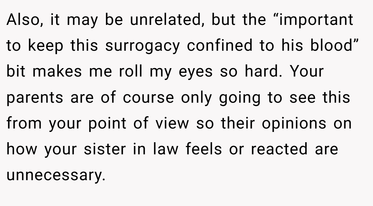 Also, it may be unrelated, but the “important to keep this surrogacy confined to his blood” bit makes me roll my eyes so hard. Your parents are of course only going to see this from your point of view so their opinions on how your sister in law feels or reacted are unnecessary.