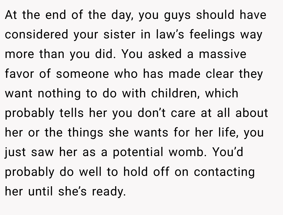 At the end of the day, you guys should have considered your sister in law’s feelings way more than you did. You asked a massive favor of someone who has made clear they want nothing to do with children, which probably tells her you don’t care at all about her or the things she wants for her life, you just saw her as a potential womb. You’d probably do well to hold off on contacting her until she’s ready.