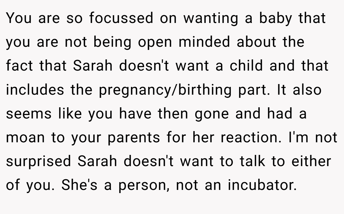 You are so focussed on wanting a baby that you are not being open minded about the fact that Sarah doesn't want a child and that includes the pregnancy/birthing part. It also seems like you have then gone and had a moan to your parents for her reaction. I'm not surprised Sarah doesn't want to talk to either of you. She's a person, not an incubator.