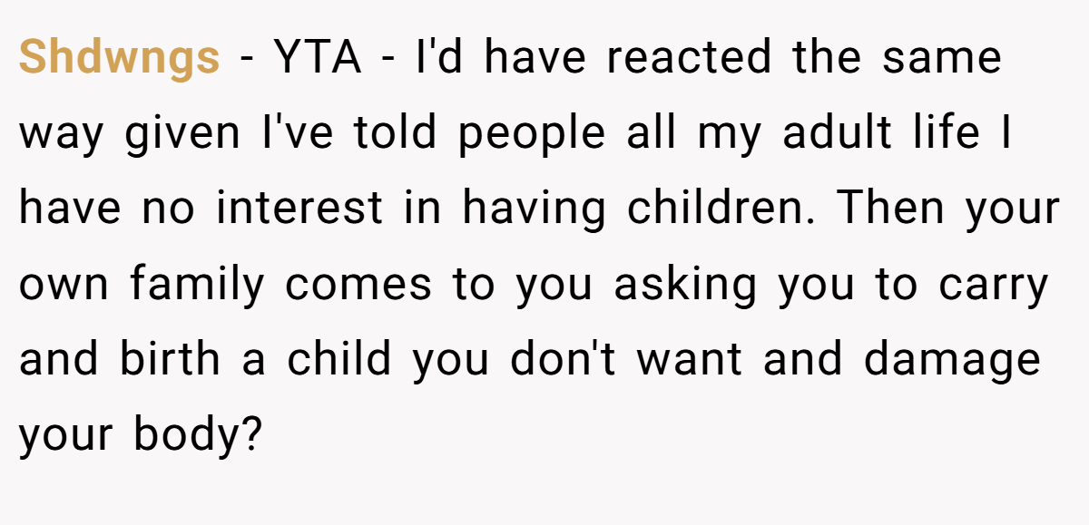 Shdwngs − YTA - I'd have reacted the same way given I've told people all my adult life I have no interest in having children. Then your own family comes to you asking you to carry and birth a child you don't want and damage your body?