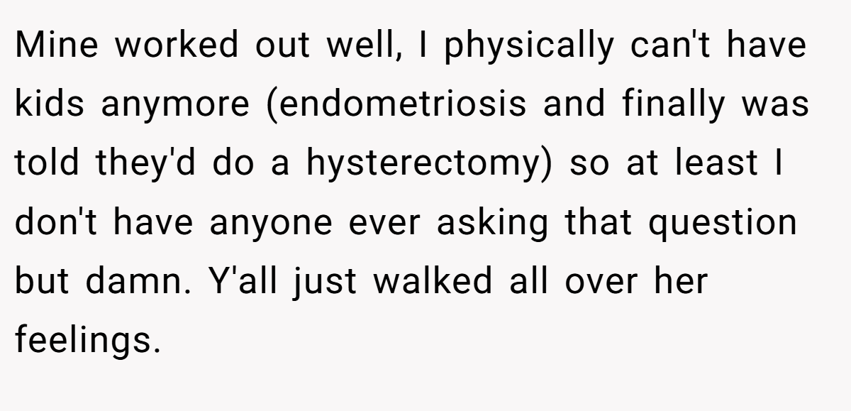 Mine worked out well, I physically can't have kids anymore (endometriosis and finally was told they'd do a hysterectomy) so at least I don't have anyone ever asking that question but damn. Y'all just walked all over her feelings.
