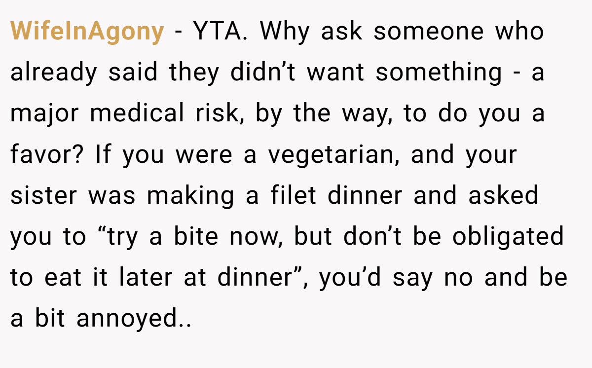 WifeInAgony − YTA. Why ask someone who already said they didn’t want something - a major medical risk, by the way, to do you a favor? If you were a vegetarian, and your sister was making a filet dinner and asked you to “try a bite now, but don’t be obligated to eat it later at dinner”, you’d say no and be a bit annoyed..