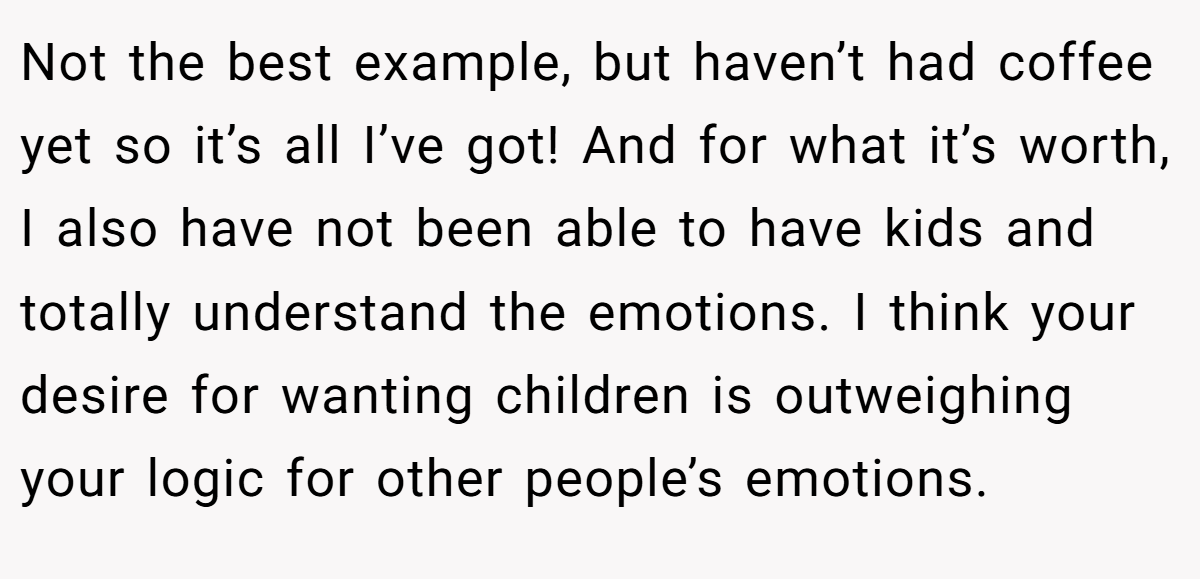 Not the best example, but haven’t had coffee yet so it’s all I’ve got! And for what it’s worth, I also have not been able to have kids and totally understand the emotions. I think your desire for wanting children is outweighing your logic for other people’s emotions.