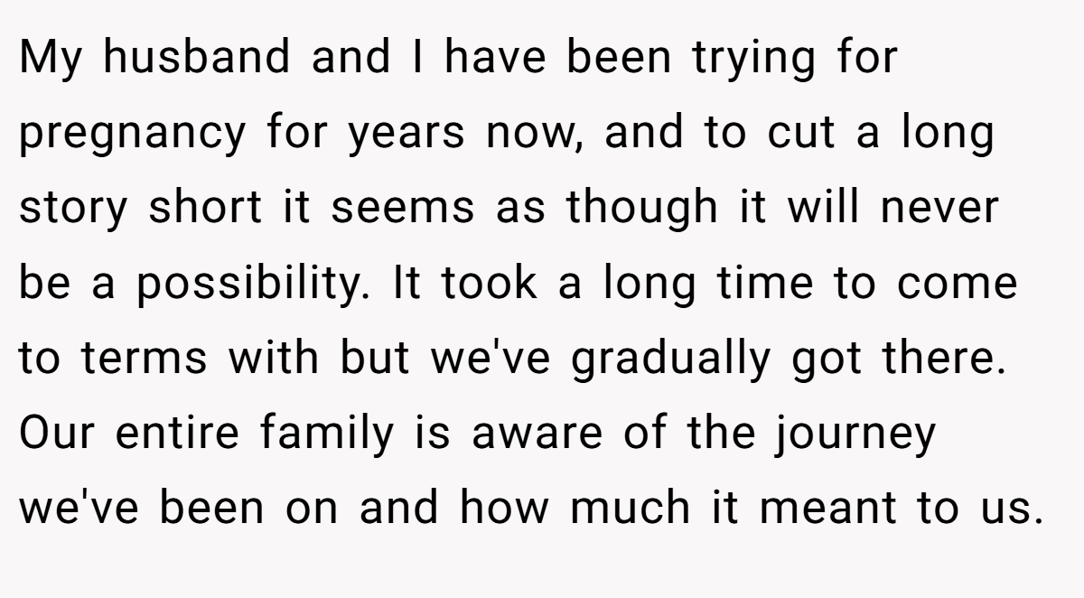 My husband and I have been trying for pregnancy for years now, and to cut a long story short it seems as though it will never be a possibility. It took a long time to come to terms with but we've gradually got there. Our entire family is aware of the journey we've been on and how much it meant to us.
