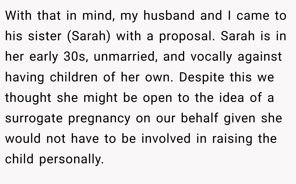 With that in mind, my husband and I came to his sister (Sarah) with a proposal. Sarah is in her early 30s, unmarried, and vocally against having children of her own. Despite this we thought she might be open to the idea of a surrogate pregnancy on our behalf given she would not have to be involved in raising the child personally.