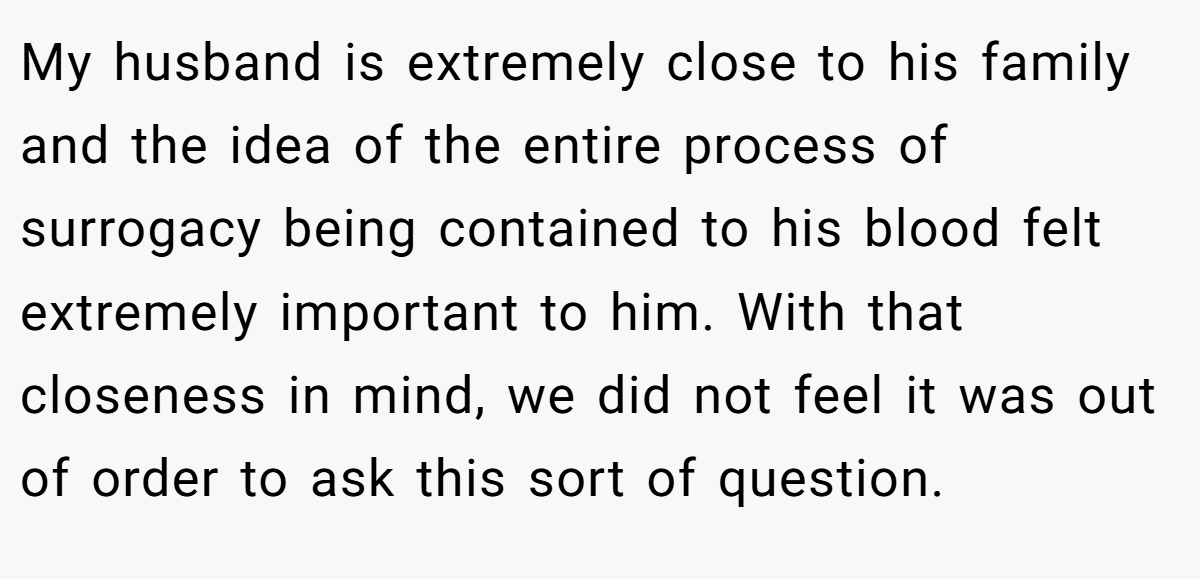 My husband is extremely close to his family and the idea of the entire process of surrogacy being contained to his blood felt extremely important to him. With that closeness in mind, we did not feel it was out of order to ask this sort of question.
