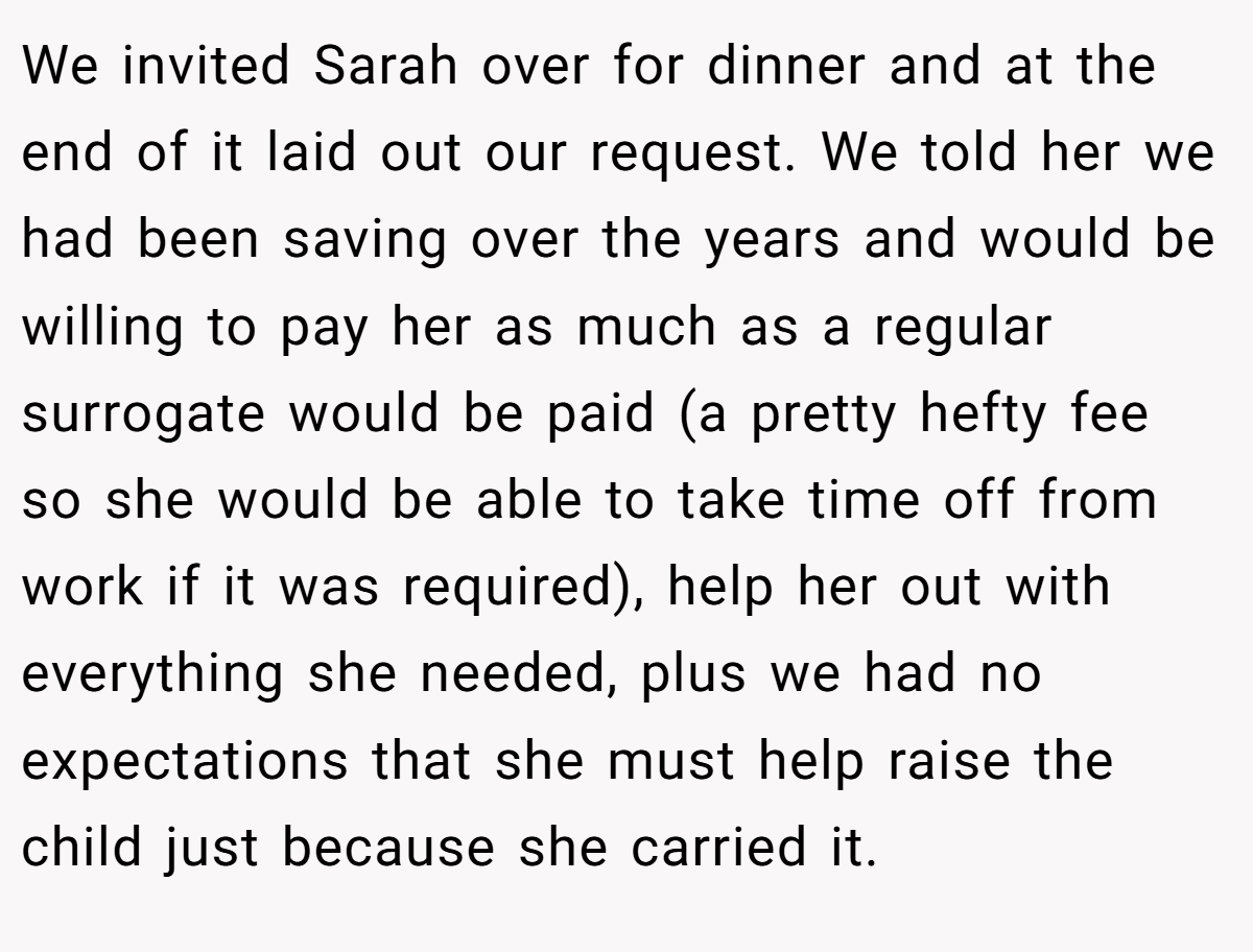 We invited Sarah over for dinner and at the end of it laid out our request. We told her we had been saving over the years and would be willing to pay her as much as a regular surrogate would be paid (a pretty hefty fee so she would be able to take time off from work if it was required), help her out with everything she needed, plus we had no expectations that she must help raise the child just because she carried it.