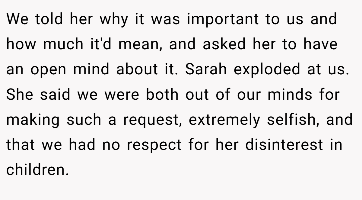 We told her why it was important to us and how much it'd mean, and asked her to have an open mind about it. Sarah exploded at us. She said we were both out of our minds for making such a request, extremely selfish, and that we had no respect for her disinterest in children.
