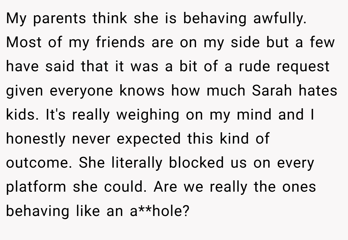 My parents think she is behaving awfully. Most of my friends are on my side but a few have said that it was a bit of a rude request given everyone knows how much Sarah hates kids. It's really weighing on my mind and I honestly never expected this kind of outcome. She literally blocked us on every platform she could. Are we really the ones behaving like an a**hole?