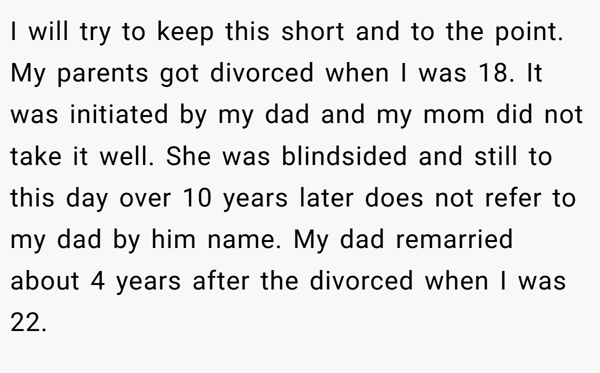 I will try to keep this short and to the point. My parents got divorced when I was 18. It was initiated by my dad and my mom did not take it well. She was blindsided and still to this day over 10 years later does not refer to my dad by him name. My dad remarried about 4 years after the divorced when I was 22.