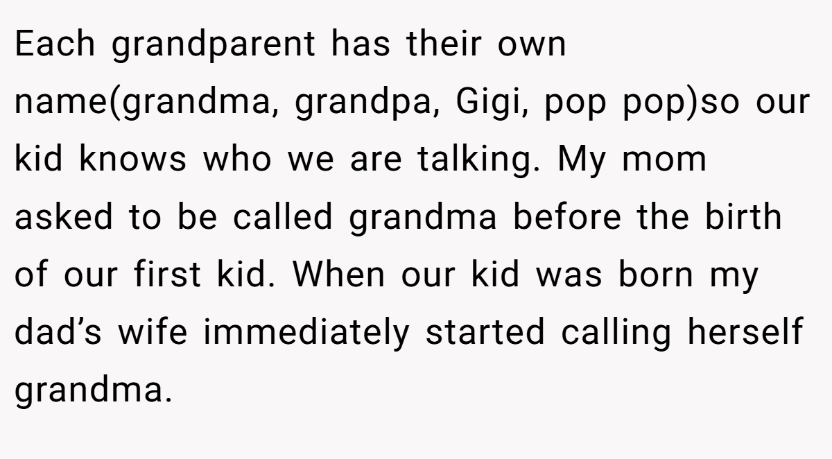 Each grandparent has their own name(grandma, grandpa, Gigi, pop pop)so our kid knows who we are talking. My mom asked to be called grandma before the birth of our first kid. When our kid was born my dad’s wife immediately started calling herself grandma.
