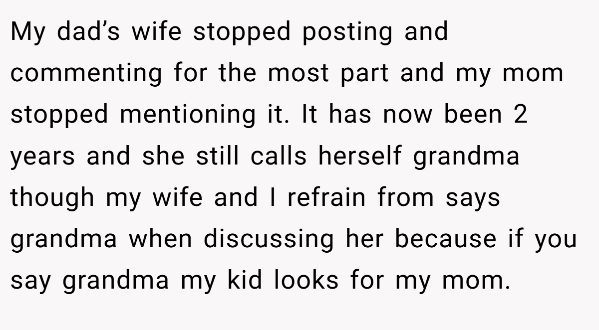 My dad’s wife stopped posting and commenting for the most part and my mom stopped mentioning it. It has now been 2 years and she still calls herself grandma though my wife and I refrain from says grandma when discussing her because if you say grandma my kid looks for my mom.