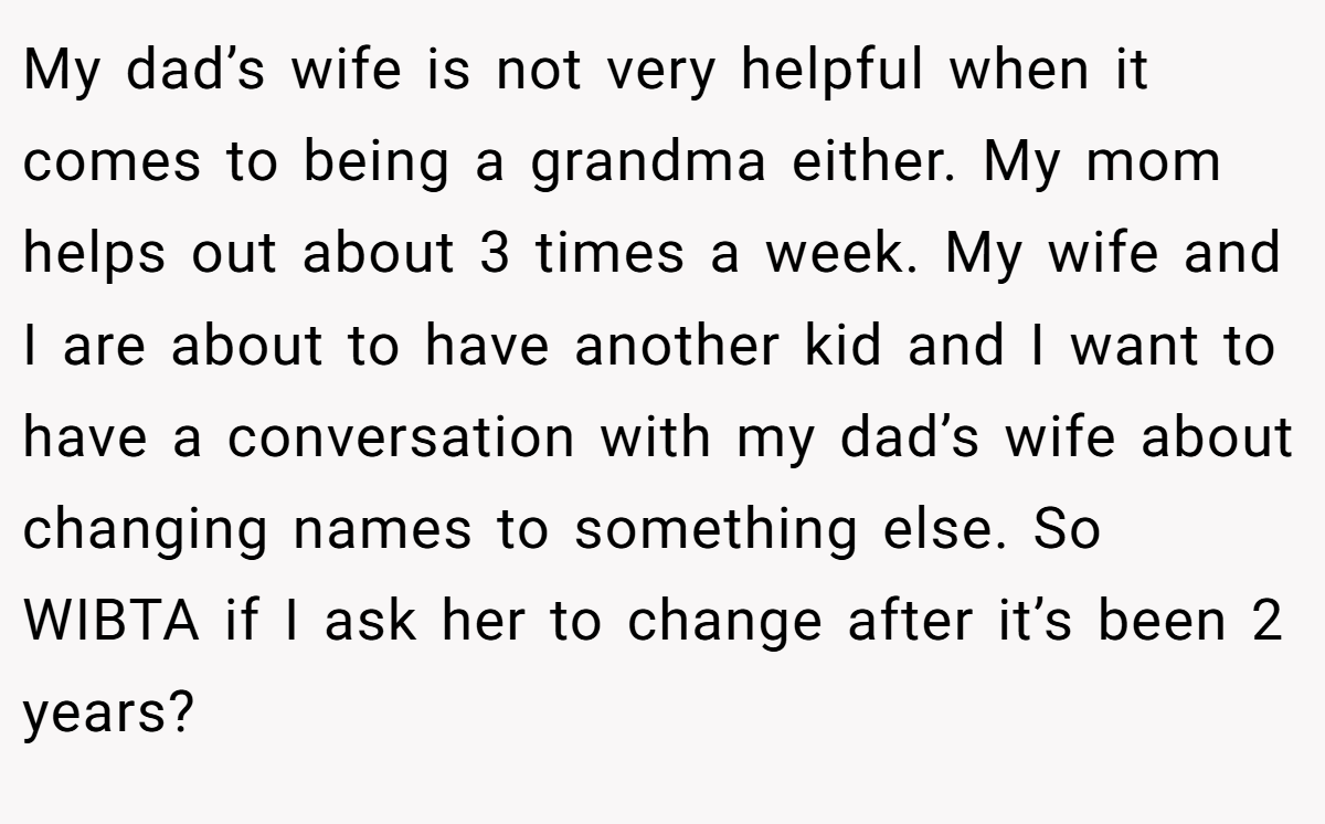My dad’s wife is not very helpful when it comes to being a grandma either. My mom helps out about 3 times a week. My wife and I are about to have another kid and I want to have a conversation with my dad’s wife about changing names to something else. So WIBTA if I ask her to change after it’s been 2 years?