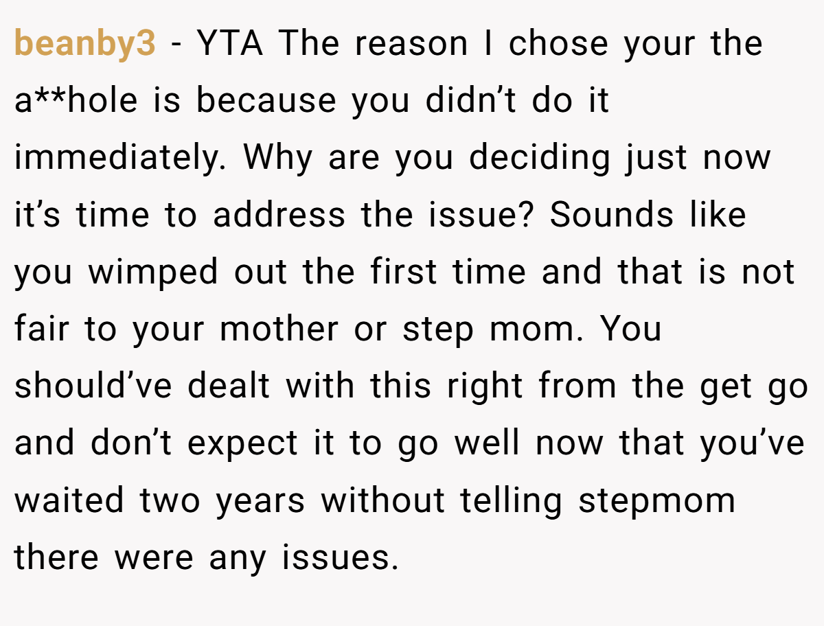 beanby3 − YTA The reason I chose your the a**hole is because you didn’t do it immediately. Why are you deciding just now it’s time to address the issue? Sounds like you wimped out the first time and that is not fair to your mother or step mom. You should’ve dealt with this right from the get go and don’t expect it to go well now that you’ve waited two years without telling stepmom there were any issues.