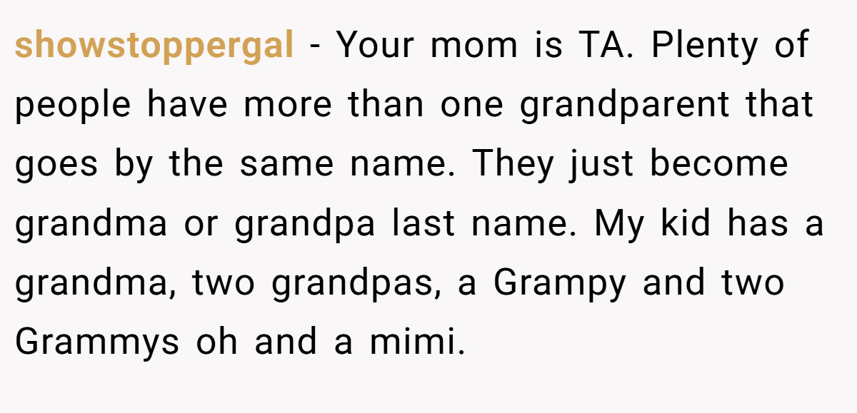 showstoppergal − Your mom is TA. Plenty of people have more than one grandparent that goes by the same name. They just become grandma or grandpa last name. My kid has a grandma, two grandpas, a Grampy and two Grammys oh and a mimi.