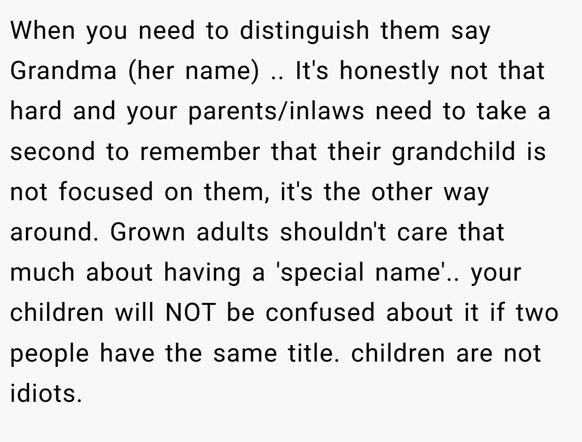 When you need to distinguish them say Grandma (her name) .. It's honestly not that hard and your parents/inlaws need to take a second to remember that their grandchild is not focused on them, it's the other way around. Grown adults shouldn't care that much about having a 'special name'.. your children will NOT be confused about it if two people have the same title. children are not idiots.
