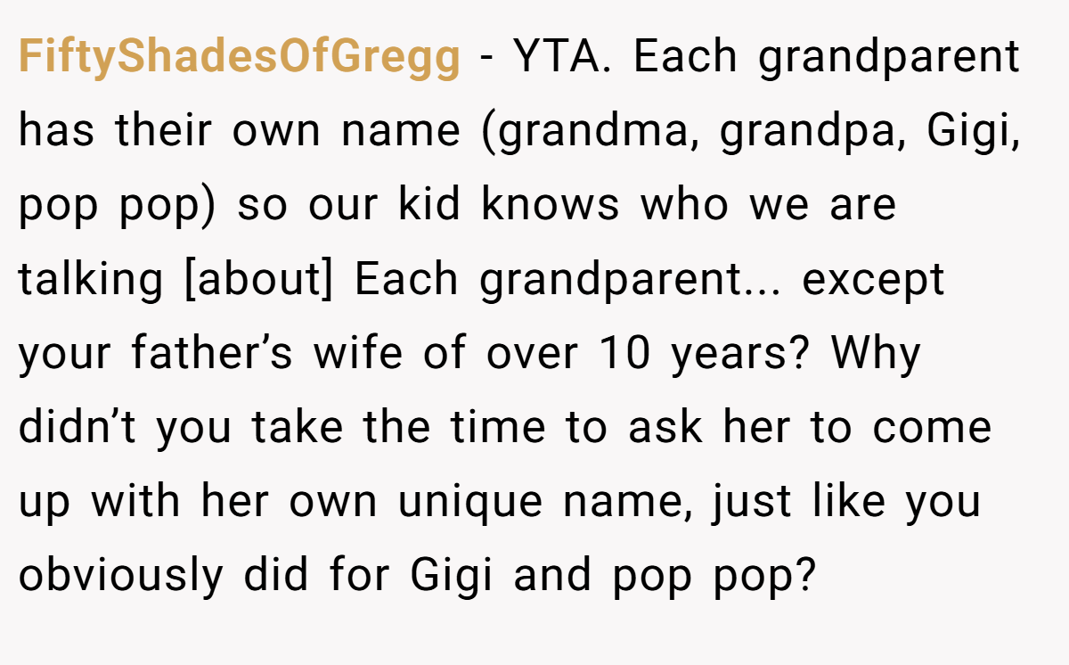 FiftyShadesOfGregg − YTA. Each grandparent has their own name (grandma, grandpa, Gigi, pop pop) so our kid knows who we are talking [about] Each grandparent... except your father’s wife of over 10 years? Why didn’t you take the time to ask her to come up with her own unique name, just like you obviously did for Gigi and pop pop?