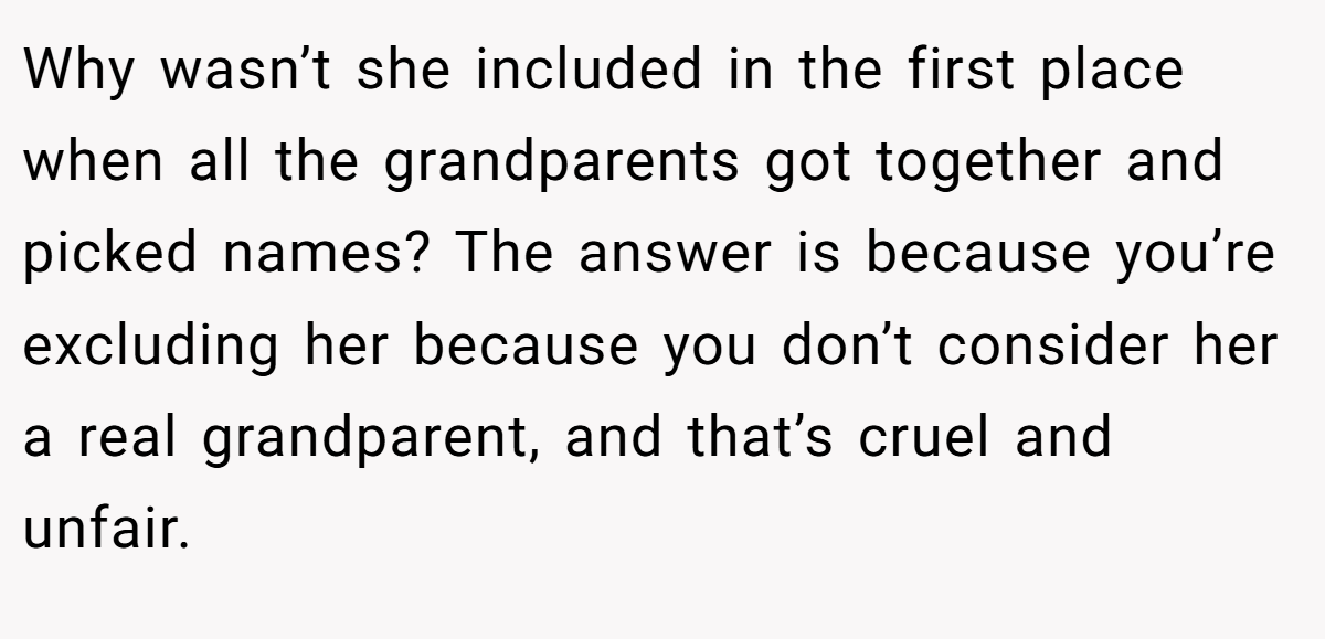 Why wasn’t she included in the first place when all the grandparents got together and picked names? The answer is because you’re excluding her because you don’t consider her a real grandparent, and that’s cruel and unfair.