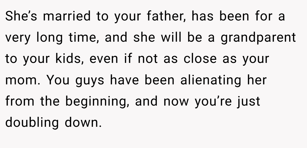 She’s married to your father, has been for a very long time, and she will be a grandparent to your kids, even if not as close as your mom. You guys have been alienating her from the beginning, and now you’re just doubling down.