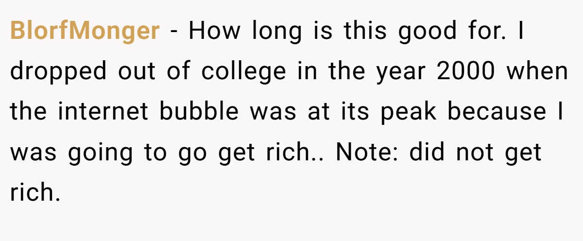 BlorfMonger − How long is this good for. I dropped out of college in the year 2000 when the internet bubble was at its peak because I was going to go get rich.. Note: did not get rich.