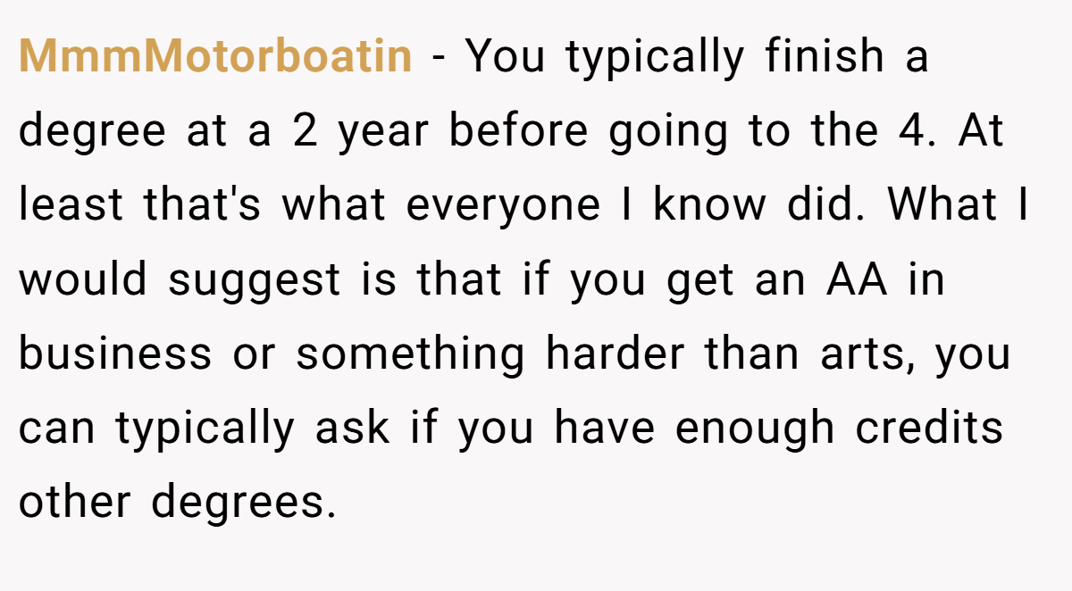MmmMotorboatin − You typically finish a degree at a 2 year before going to the 4. At least that's what everyone I know did. What I would suggest is that if you get an AA in business or something harder than arts, you can typically ask if you have enough credits other degrees.