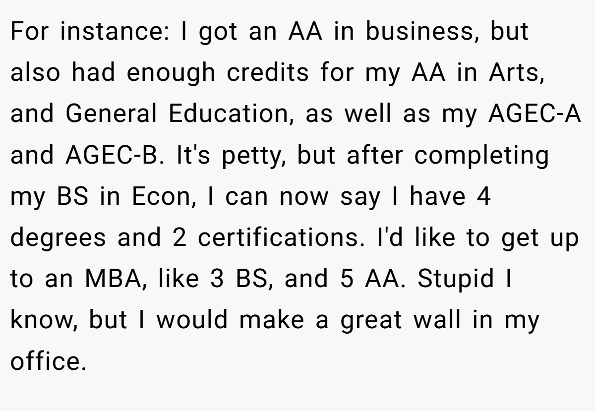 For instance: I got an AA in business, but also had enough credits for my AA in Arts, and General Education, as well as my AGEC-A and AGEC-B. It's petty, but after completing my BS in Econ, I can now say I have 4 degrees and 2 certifications. I'd like to get up to an MBA, like 3 BS, and 5 AA. Stupid I know, but I would make a great wall in my office.