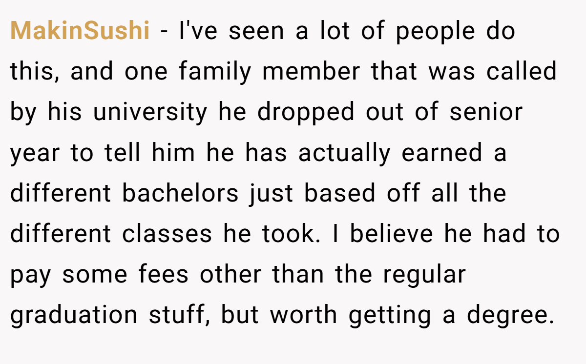 MakinSushi − I've seen a lot of people do this, and one family member that was called by his university he dropped out of senior year to tell him he has actually earned a different bachelors just based off all the different classes he took. I believe he had to pay some fees other than the regular graduation stuff, but worth getting a degree.
