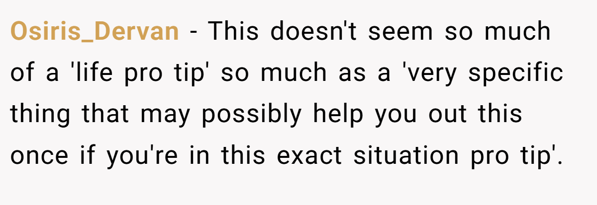 Osiris_Dervan − This doesn't seem so much of a 'life pro tip' so much as a 'very specific thing that may possibly help you out this once if you're in this exact situation pro tip'.
