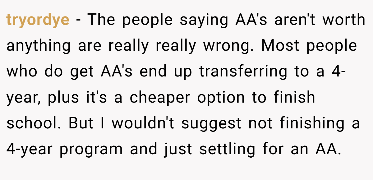 tryordye − The people saying AA's aren't worth anything are really really wrong. Most people who do get AA's end up transferring to a 4-year, plus it's a cheaper option to finish school. But I wouldn't suggest not finishing a 4-year program and just settling for an AA.