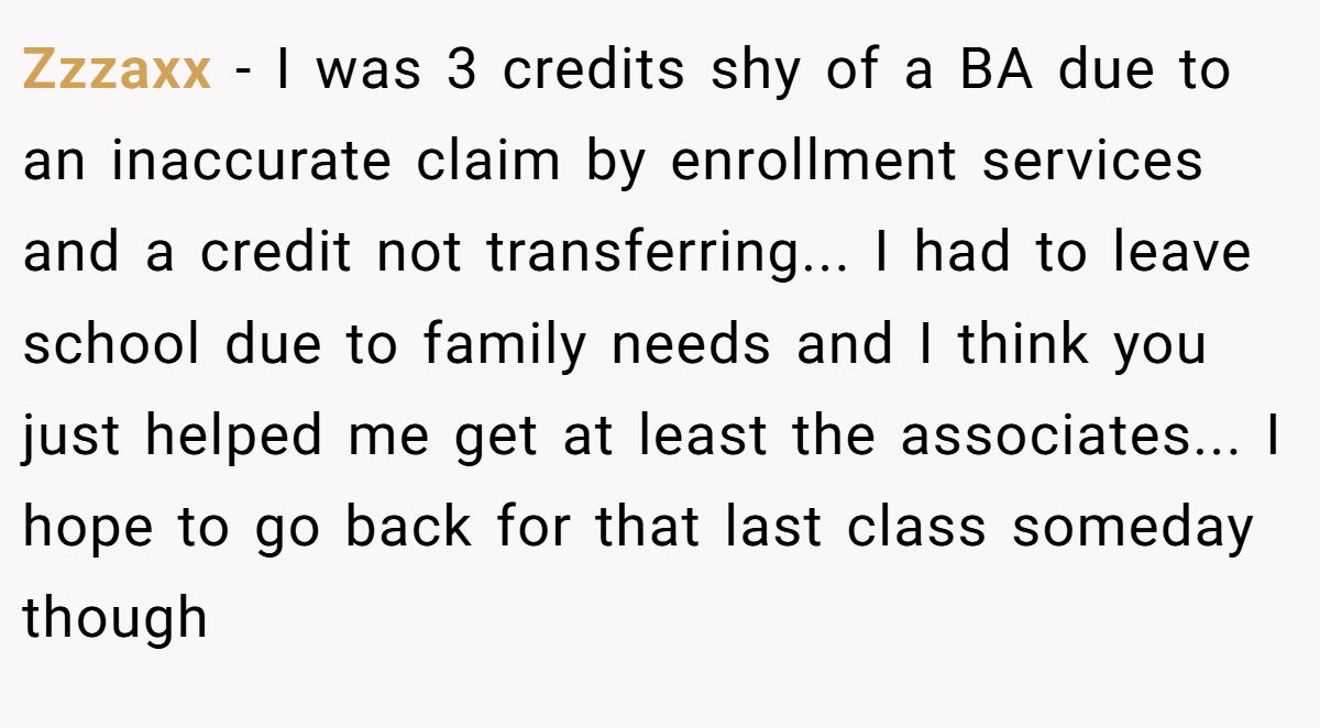 Zzzaxx − I was 3 credits shy of a BA due to an inaccurate claim by enrollment services and a credit not transferring... I had to leave school due to family needs and I think you just helped me get at least the associates... I hope to go back for that last class someday though