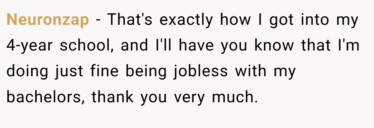 Neuronzap − That's exactly how I got into my 4-year school, and I'll have you know that I'm doing just fine being jobless with my bachelors, thank you very much.