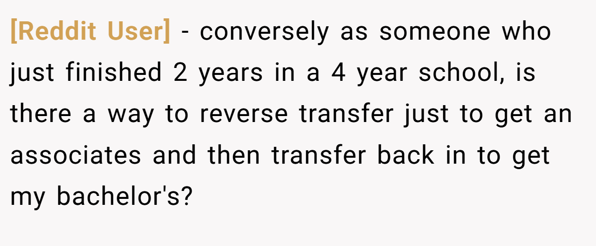 [Reddit User] − conversely as someone who just finished 2 years in a 4 year school, is there a way to reverse transfer just to get an associates and then transfer back in to get my bachelor's?