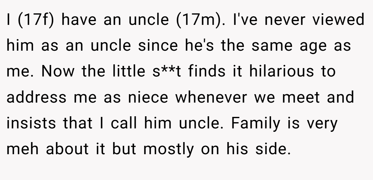 I (17f) have an uncle (17m). I've never viewed him as an uncle since he's the same age as me. Now the little s**t finds it hilarious to address me as niece whenever we meet and insists that I call him uncle. Family is very meh about it but mostly on his side.