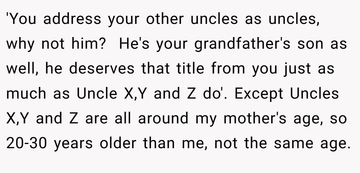 'You address your other uncles as uncles, why not him?  He's your grandfather's son as well, he deserves that title from you just as much as Uncle X,Y and Z do'. Except Uncles X,Y and Z are all around my mother's age, so 20-30 years older than me, not the same age.